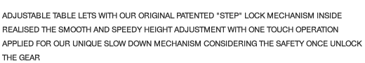 ADJUSTABLE TABLE LETS WITH OUR ORIGINAL PATENTED "STEP" LOCK MECHANISM INSIDE REALISED THE SMOOTH AND SPEEDY HEIGHT ADJUSTMENT WITH ONE TOUCH OPERATION APPLIED FOR OUR UNIQUE SLOW DOWN MECHANISM CONSIDERING THE SAFETY ONCE UNLOCK THE GEAR