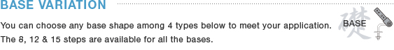 BASES VARIATION You can choose any base shape among 4 types  below to meet your application. The 8, 12 & 15 steps are available for all the bases.