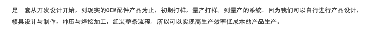 是一套从开发设计开始，到现实的OEM配件产品为止，初期打样，量产打样，到量产的系统。因为我们可以自行进行产品设计，模具设计与制作，冲压与焊接加工，组装整条流程，所以可以实现高生产效率低成本的产品生产。